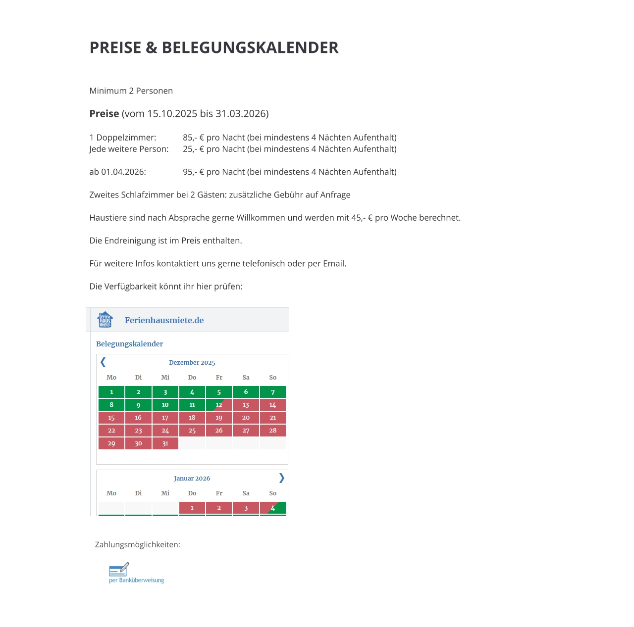 PREISE & BELEGUNGSKALENDER   Minimum 2 Personen  Preise (vom 15.10.2025 bis 31.03.2026)  1 Doppelzimmer: 		85,- € pro Nacht (bei mindestens 4 Nächten Aufenthalt) Jede weitere Person:	25,- € pro Nacht (bei mindestens 4 Nächten Aufenthalt)  ab 01.04.2026:		95,- € pro Nacht (bei mindestens 4 Nächten Aufenthalt)  Zweites Schlafzimmer bei 2 Gästen: zusätzliche Gebühr auf Anfrage  Haustiere sind nach Absprache gerne Willkommen und werden mit 45,- € pro Woche berechnet.  Die Endreinigung ist im Preis enthalten.  Für weitere Infos kontaktiert uns gerne telefonisch oder per Email.  Die Verfügbarkeit könnt ihr hier prüfen: Zahlungsmöglichkeiten: