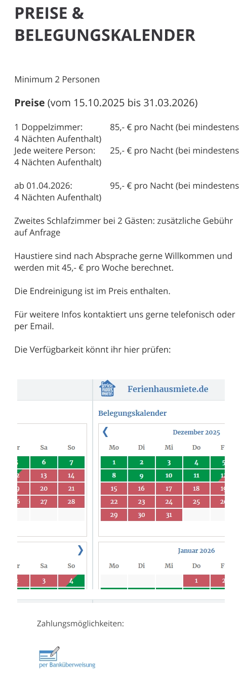 PREISE & BELEGUNGSKALENDER   Minimum 2 Personen  Preise (vom 15.10.2025 bis 31.03.2026)  1 Doppelzimmer: 		85,- € pro Nacht (bei mindestens 4 Nächten Aufenthalt) Jede weitere Person:	25,- € pro Nacht (bei mindestens 4 Nächten Aufenthalt)  ab 01.04.2026:		95,- € pro Nacht (bei mindestens 4 Nächten Aufenthalt)  Zweites Schlafzimmer bei 2 Gästen: zusätzliche Gebühr auf Anfrage  Haustiere sind nach Absprache gerne Willkommen und werden mit 45,- € pro Woche berechnet.  Die Endreinigung ist im Preis enthalten.  Für weitere Infos kontaktiert uns gerne telefonisch oder per Email.  Die Verfügbarkeit könnt ihr hier prüfen: Zahlungsmöglichkeiten: